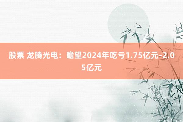 股票 龙腾光电：瞻望2024年吃亏1.75亿元-2.05亿元