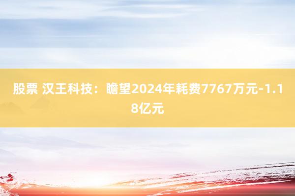 股票 汉王科技：瞻望2024年耗费7767万元-1.18亿元