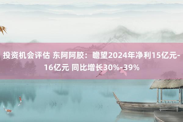 投资机会评估 东阿阿胶：瞻望2024年净利15亿元-16亿元 同比增长30%-39%