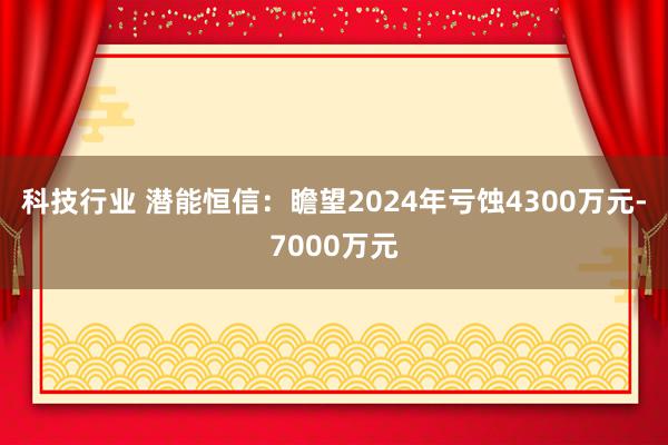 科技行业 潜能恒信：瞻望2024年亏蚀4300万元-7000万元