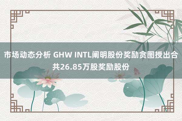 市场动态分析 GHW INTL阐明股份奖励贪图授出合共26.85万股奖励股份