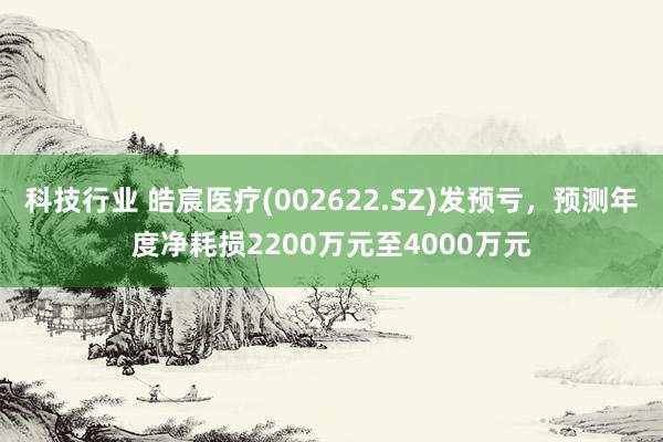 科技行业 皓宸医疗(002622.SZ)发预亏，预测年度净耗损2200万元至4000万元