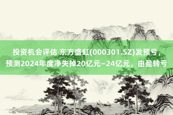 投资机会评估 东方盛虹(000301.SZ)发预亏，预测2024年度净失掉20亿元—24亿元，由盈转亏