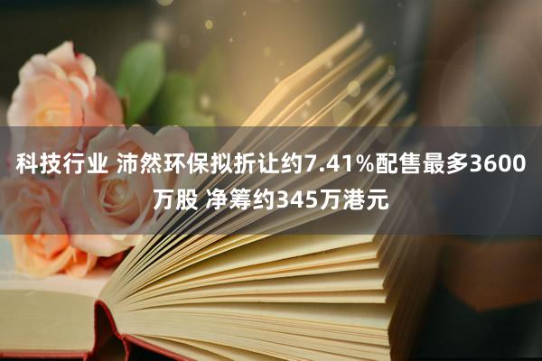 科技行业 沛然环保拟折让约7.41%配售最多3600万股 净筹约345万港元