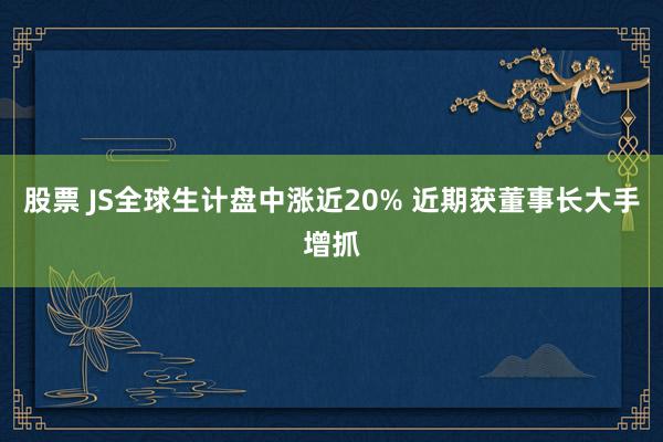 股票 JS全球生计盘中涨近20% 近期获董事长大手增抓