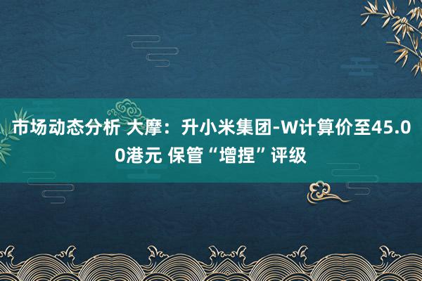 市场动态分析 大摩：升小米集团-W计算价至45.00港元 保管“增捏”评级