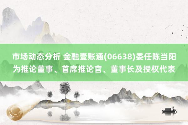 市场动态分析 金融壹账通(06638)委任陈当阳为推论董事、首席推论官、董事长及授权代表