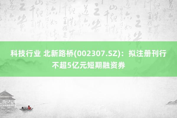 科技行业 北新路桥(002307.SZ)：拟注册刊行不超5亿元短期融资券