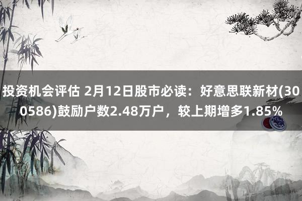 投资机会评估 2月12日股市必读：好意思联新材(300586)鼓励户数2.48万户，较上期增多1.85%