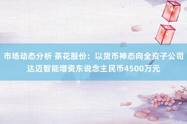 市场动态分析 茶花股份：以货币神态向全资子公司达迈智能增资东说念主民币4500万元