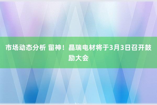 市场动态分析 留神！晶瑞电材将于3月3日召开鼓励大会