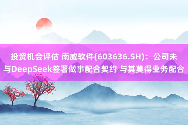 投资机会评估 南威软件(603636.SH)：公司未与DeepSeek签署做事配合契约 与其莫得业务配合