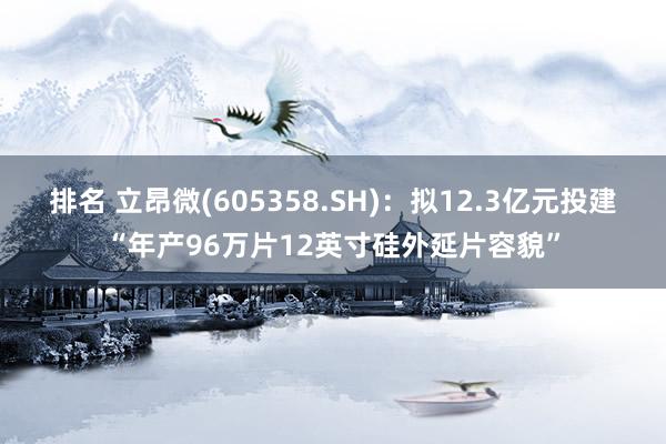 排名 立昂微(605358.SH)：拟12.3亿元投建“年产96万片12英寸硅外延片容貌”