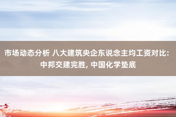 市场动态分析 八大建筑央企东说念主均工资对比: 中邦交建完胜, 中国化学垫底