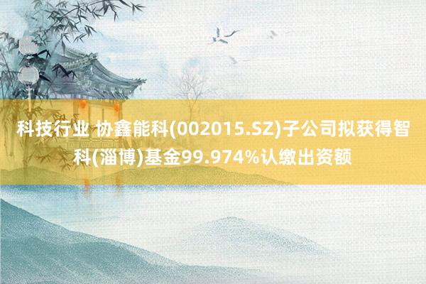 科技行业 协鑫能科(002015.SZ)子公司拟获得智科(淄博)基金99.974%认缴出资额