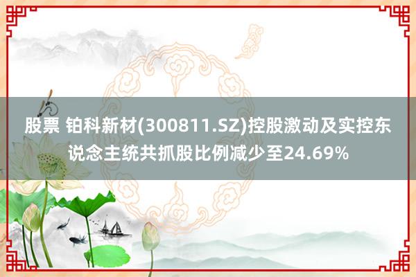 股票 铂科新材(300811.SZ)控股激动及实控东说念主统共抓股比例减少至24.69%