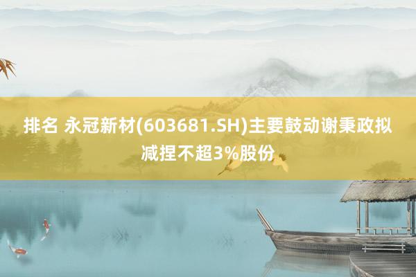 排名 永冠新材(603681.SH)主要鼓动谢秉政拟减捏不超3%股份