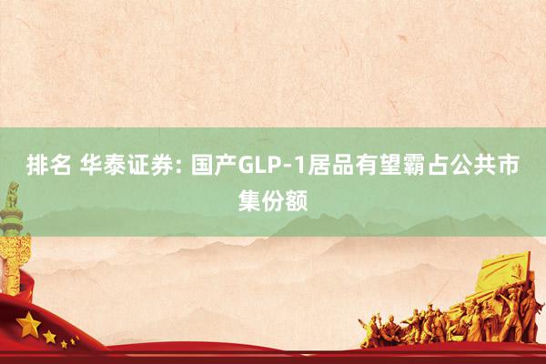 排名 华泰证券: 国产GLP-1居品有望霸占公共市集份额