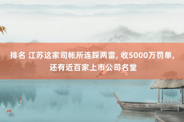 排名 江苏这家司帐所连踩两雷, 收5000万罚单, 还有近百家上市公司名堂