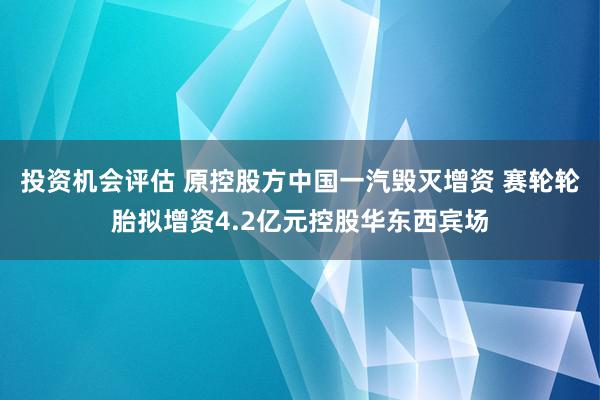 投资机会评估 原控股方中国一汽毁灭增资 赛轮轮胎拟增资4.2亿元控股华东西宾场