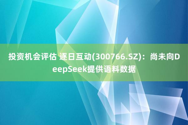 投资机会评估 逐日互动(300766.SZ)：尚未向DeepSeek提供语料数据