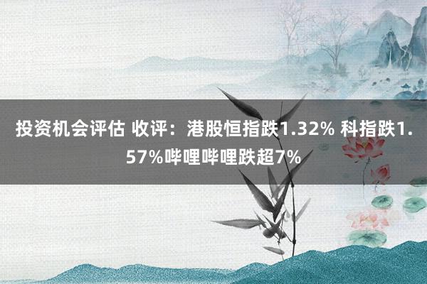 投资机会评估 收评：港股恒指跌1.32% 科指跌1.57%哔哩哔哩跌超7%