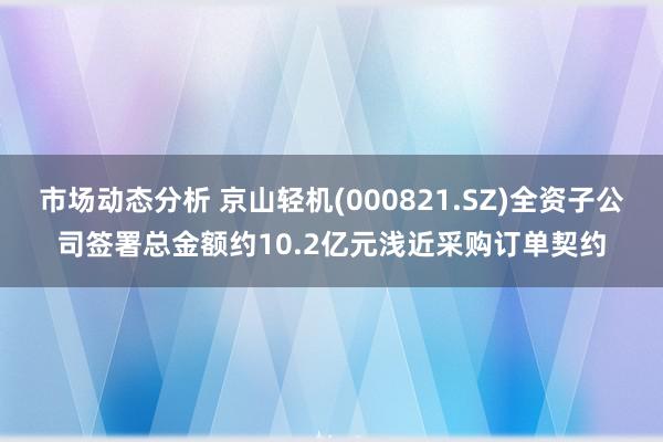 市场动态分析 京山轻机(000821.SZ)全资子公司签署总金额约10.2亿元浅近采购订单契约