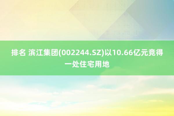 排名 滨江集团(002244.SZ)以10.66亿元竞得一处住宅用地