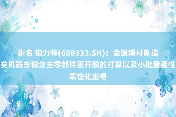 排名 铂力特(688333.SH)：金属增材制造不错已矣机器东说念主零部件更开脱的打算以及小批量柔性化坐褥