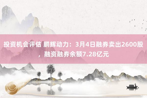 投资机会评估 鹏辉动力：3月4日融券卖出2600股，融资融券余额7.28亿元