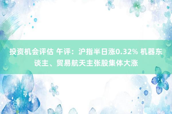 投资机会评估 午评：沪指半日涨0.32% 机器东谈主、贸易航天主张股集体大涨