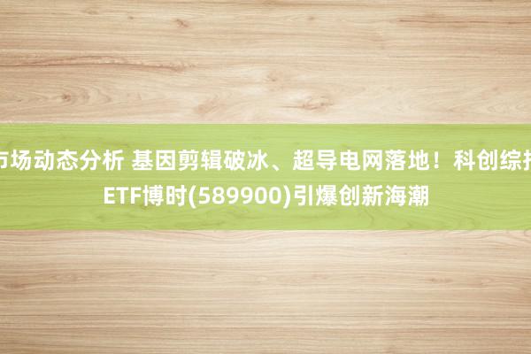 市场动态分析 基因剪辑破冰、超导电网落地！科创综指ETF博时(589900)引爆创新海潮