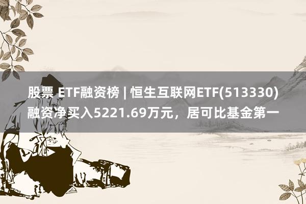 股票 ETF融资榜 | 恒生互联网ETF(513330)融资净买入5221.69万元，居可比基金第一