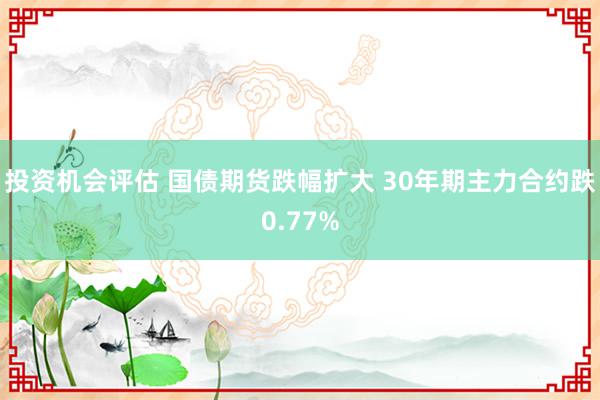 投资机会评估 国债期货跌幅扩大 30年期主力合约跌0.77%