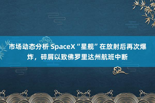 市场动态分析 SpaceX“星舰”在放射后再次爆炸，碎屑以致佛罗里达州航班中断