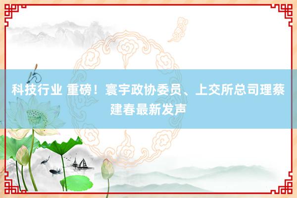 科技行业 重磅！寰宇政协委员、上交所总司理蔡建春最新发声