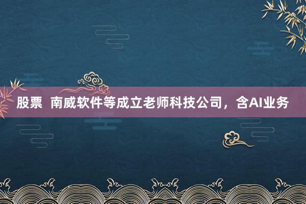 股票  南威软件等成立老师科技公司，含AI业务